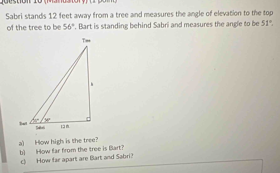 (Mandatory) (1 poit)
Sabri stands 12 feet away from a tree and measures the angle of elevation to the top
of the tree to be 56°. Bart is standing behind Sabri and measures the angle to be 51°.
a) How high is the tree?
b) How far from the tree is Bart?
c) How far apart are Bart and Sabri?