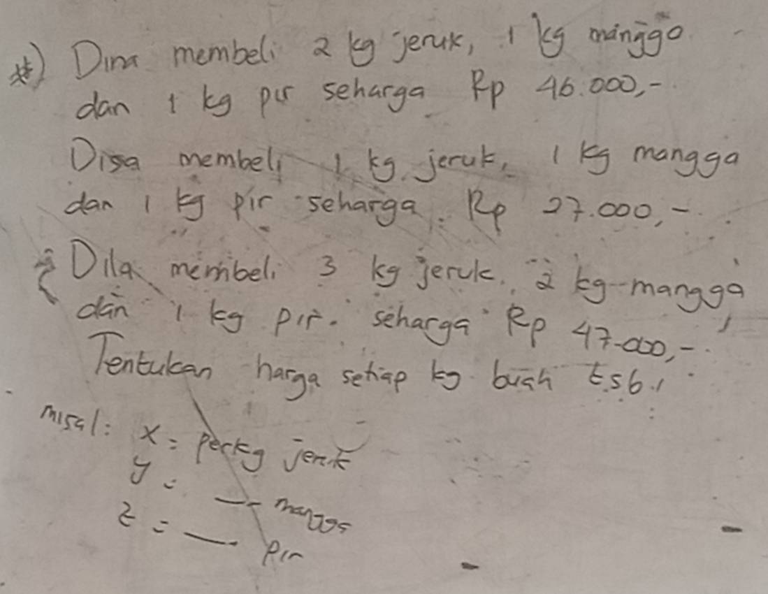 Dine membeli 2 g jeruk, ky mango 
dan + kg pur scharga Pp 46. 000, - 
Disa membell 1 ks jerak, 1 g mangga 
dan 1 bg pir scharga Pp 27. 000, 
Dila membeli 3 kg jerck. 2 eg -mangga 
dàn 1 kg pir. scharga Rp 47. 000, 
Tentulcan harga sehip bg buch 656. 
misal: x= perkg jenk
y=_ muse
z=_  Rir