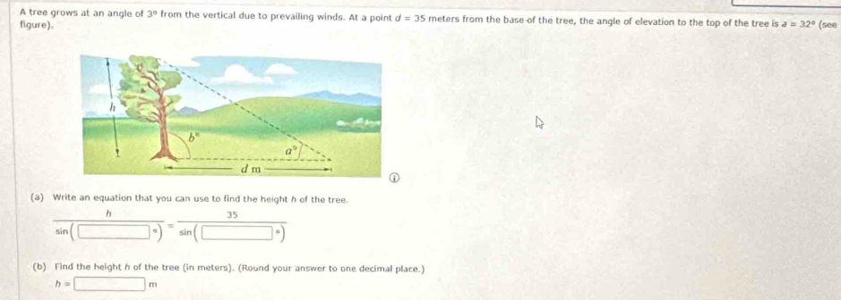 A tree grows at an angle of 3° from the vertical due to prevailing winds. At a point d=35 meters from the base of the tree, the angle of elevation to the top of the tree is
figure). a=32° (see
(a) Write an equation that you can use to find the height h of the tree.
 h/sin (□°) = 35/sin (□°) 
(b) Find the height h of the tree (in meters). (Round your answer to one decimal place.)
h=□ m