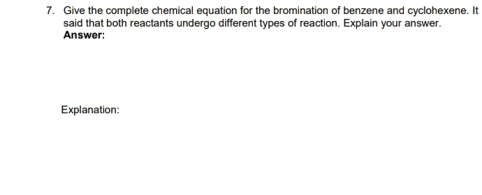 Give the complete chemical equation for the bromination of benzene and cyclohexene. It 
said that both reactants undergo different types of reaction. Explain your answer. 
Answer: 
Explanation: