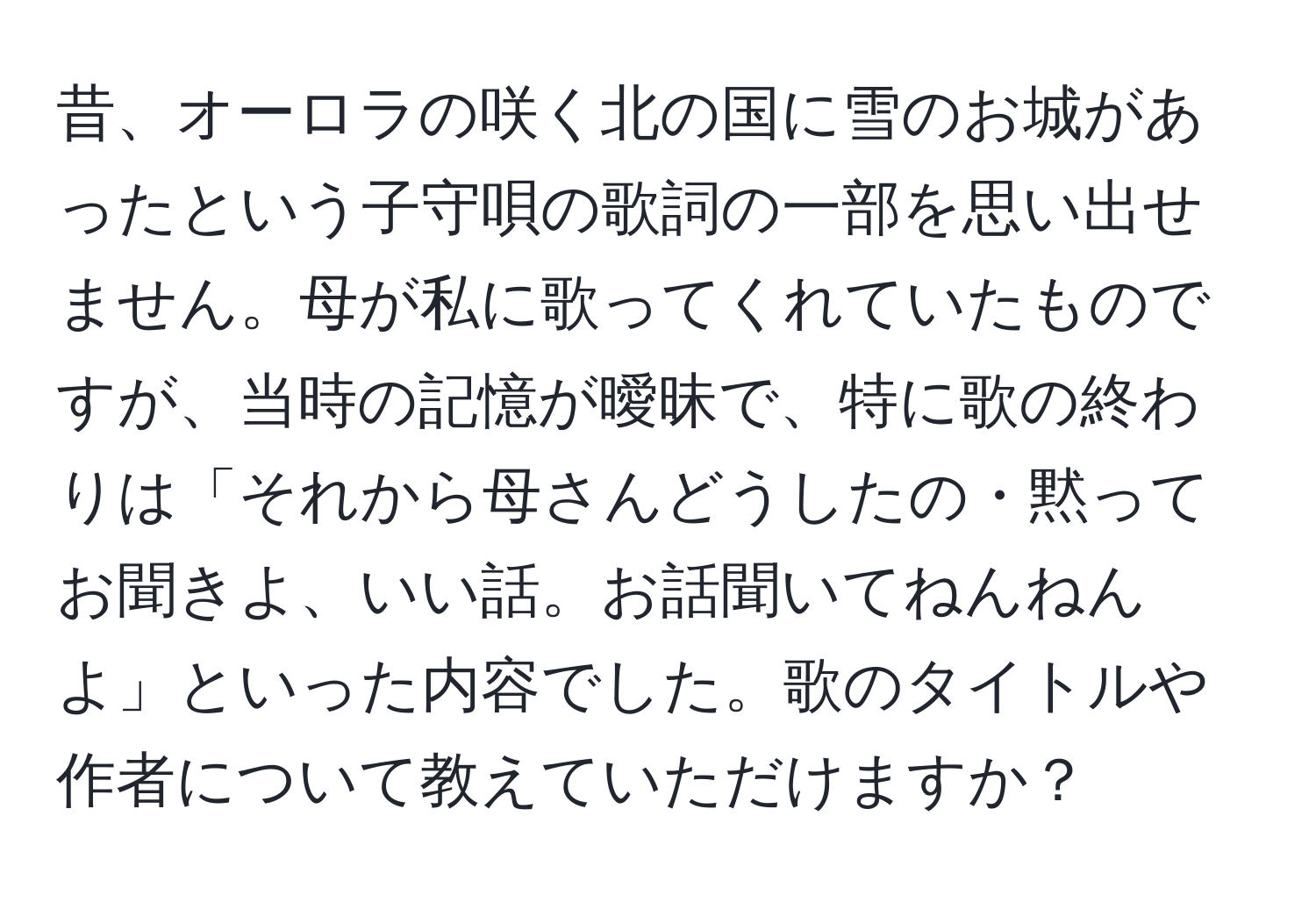 昔、オーロラの咲く北の国に雪のお城があったという子守唄の歌詞の一部を思い出せません。母が私に歌ってくれていたものですが、当時の記憶が曖昧で、特に歌の終わりは「それから母さんどうしたの・黙ってお聞きよ、いい話。お話聞いてねんねんよ」といった内容でした。歌のタイトルや作者について教えていただけますか？