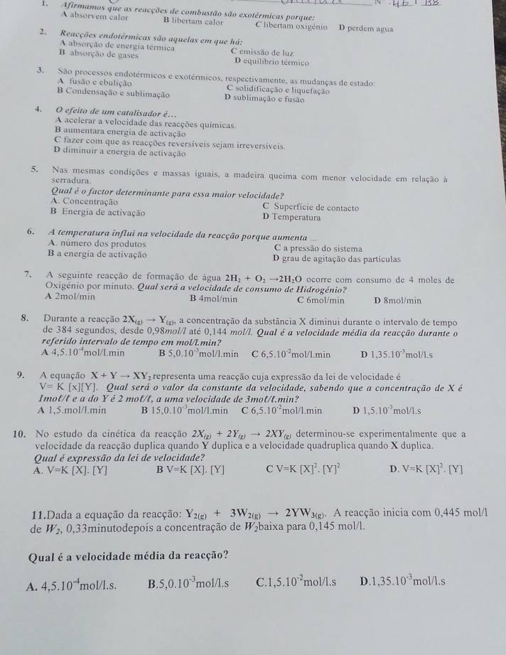 1
1.  Afirmamos que as reacções de combustão são exotérmicas porque:_
A absorvem calor B libertam calor C libertam oxigénio D perdem agua
2. Reacções endotérmicas são aquelas em que há:
A absorção de energia térmica C emissão de luz
B absorção de gases D equilibrio térmico
3. São processos endotérmicos e exotérmicos, respectivamente, as mudanças de estado:
A fusão e ebulição C solidificação e liquefação
B Condensação e sublimação D sublimação e fusão
4. O efeito de um catalisador é…
A acelerar a velocidade das reacções químicas.
B aumentara energia de activação
C fazer com que as reacções reversíveis sejam irreversíveis.
D diminuir a energia de activação
5. Nas mesmas condições e massas iguais, a madeira queima com menor velocidade em relação à
serradura.
Qual é o factor determinante para essa maior velocidade?
A. Concentração C Superficie de contacto
B Energia de activação D Temperatura
6. A temperatura influi na velocidade da reacção porque aumenta ...
A. número dos produtos C a pressão do sistema
B a energia de activação D grau de agitação das partículas
7. A seguinte reacção de formação de água 2H_2+O_2to 2H_2O ocorre com consumo de 4 moles de
Oxigénio por minuto. Qual será a velocidade de consumo de Hidrogénio?
A 2mol/min B 4mol/min C 6mol/min D 8mol/min
8. Durante a reacção 2X_(g)to Y_(g), a concentração da substância X diminui durante o intervalo de tempo
de 384 segundos, desde 0,98mol/l até 0,144 mol/l. Qual é a velocidade média da reacção durante o
referido intervalo de tempo em mol/l.min?
A 4,5.10^(-4) mol/l.min B 5,0.10^(-3) nol/J.min C 6,5.10^(-2) mc 1/1.min D 1,35.10^(-3) mol/l.s
9. A equação X+Yto XY_2 representa uma reacção cuja expressão da lei de velocidade é
V=K[x][Y]. Qual será o valor da constante da velocidade, sabendo que a concentração de X é
Imot/t e a do Y é 2 mot/t, a uma velocidade de 3mot/t.min?
A 1,5.mol/l.min B 15,0.10^(-3) mol/L.min C 6,5.10^(-2) mol/l.min D 1,5.10^(-3)mol/1.s
10. No estudo da cinética da reacção 2X_(g)+2Y_(g)to 2XY_(g) determinou -se experimentalmente que a
velocidade da reacção duplica quando Y duplica e a velocidade quadruplica quando X duplica.
Qual é expressão da lei de velocidade?
A. V=K[X]· [Y] B V=K[X]· [Y] C V=K[X]^2· [Y]^2 D. V=K[X]^2· [Y]
11.Dada a equação da reacção: Y_2(g)+3W_2(g)to 2YW_3(g) A reacção inicia com 0,445 mol/1
de W_2 0,33minutodepois a concentração de W₂baixa para 0,145 mol/l.
Qual é a velocidade média da reacção?
A. 4,5.10^(-4)mol/1.s. B..5,0.10^(-3)mol/1.s C. 1,5.10^(-2)mol/1.s D 1,35.10^(-3) mol/1.s