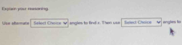 Explain your reasoning. 
Use alternate Select Choice angles to find x. Then use Select Chaice angles to