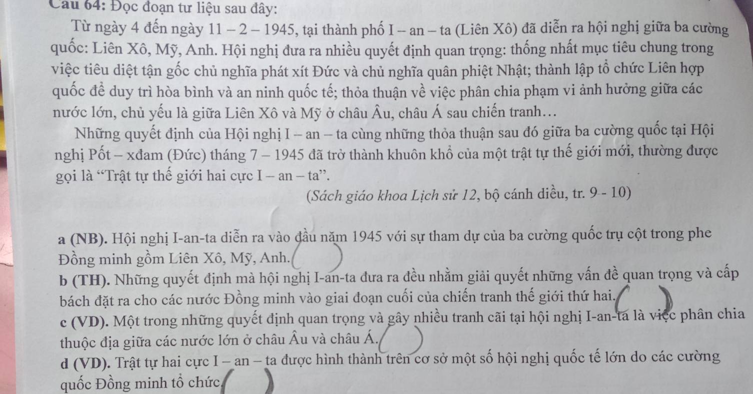 Cau 64: Đọc đoạn tư liệu sau đây:
Từ ngày 4 đến ngày 11 - 2 - 1945, tại thành phố I - an − ta (Liên Xô) đã diễn ra hội nghị giữa ba cường
quốc: Liên Xô, Mỹ, Anh. Hội nghị đưa ra nhiều quyết định quan trọng: thống nhất mục tiêu chung trong
việc tiêu diệt tận gốc chủ nghĩa phát xít Đức và chủ nghĩa quân phiệt Nhật; thành lập tổ chức Liên hợp
quốc để duy trì hòa bình và an ninh quốc tế; thỏa thuận về việc phân chia phạm vi ảnh hưởng giữa các
nước lớn, chủ yếu là giữa Liên Xô và Mỹ ở châu Âu, châu Á sau chiến tranh...
Những quyết định của Hội nghị I - an - ta cùng những thỏa thuận sau đó giữa ba cường quốc tại Hội
nghị Pốt - xđam (Đức) tháng 7 - 1945 đã trở thành khuôn khổ của một trật tự thế giới mới, thường được
gọi là 'Trật tự thế giới hai cực I-an-ta ”.
(Sách giáo khoa Lịch sử 12, bộ cánh diều, tr. 9 - 10)
a (NB). Hội nghị I-an-ta diễn ra vào đầu năm 1945 với sự tham dự của ba cường quốc trụ cột trong phe
Đồng minh gồm Liên Xô, Mỹ, Anh. a
b (TH). Những quyết định mà hội nghị I-an-ta đưa ra đều nhằm giải quyết những vấn đề quan trọng và cấp
bách đặt ra cho các nước Đồng minh vào giai đoạn cuối của chiến tranh thế giới thứ hai.
c (VD). Một trong những quyết định quan trọng và gây nhiều tranh cãi tại hội nghị I-an-ta là việc phân chia
thuộc địa giữa các nước lớn ở châu Âu và châu Á.
d (VD). Trật tự hai cực I - an - ta được hình thành trên cơ sở một số hội nghị quốc tế lớn do các cường
quốc Đồng minh tổ chức