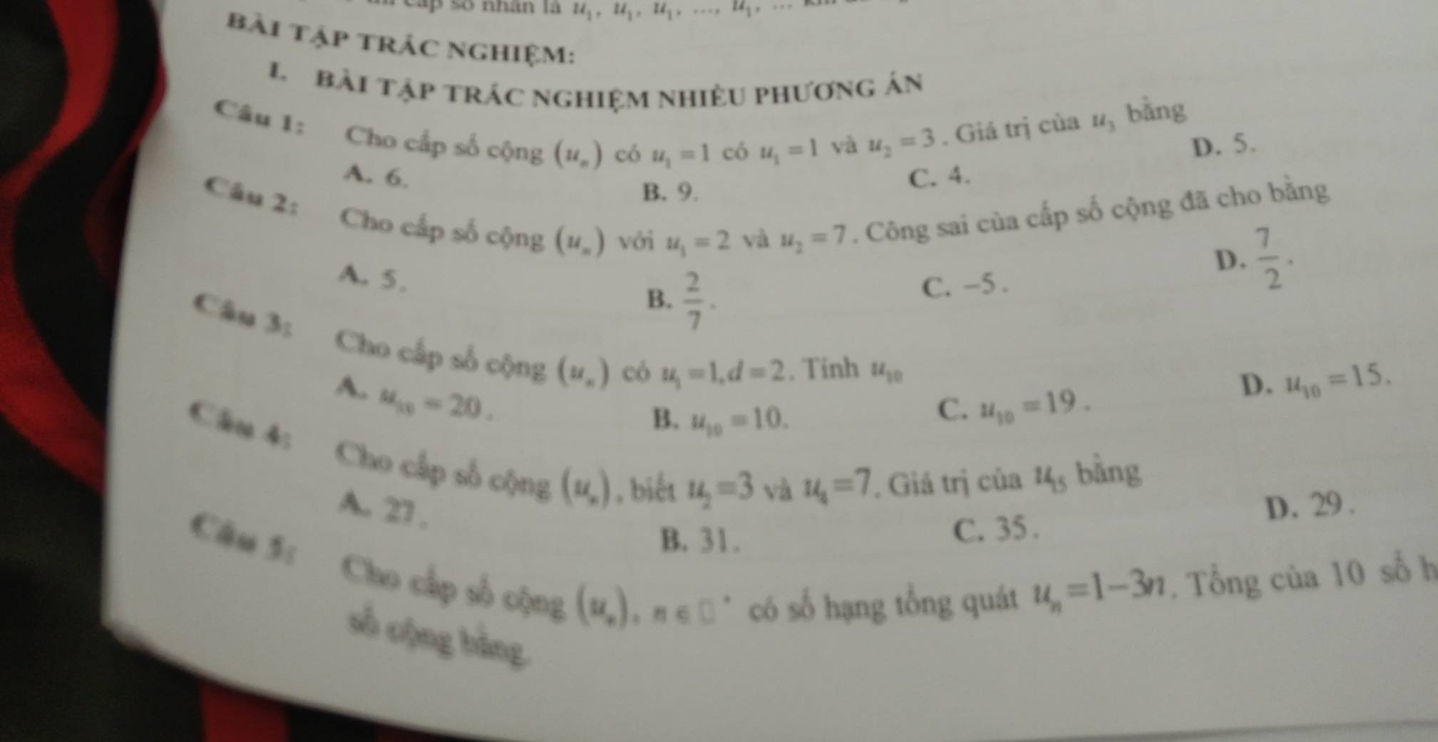 cáp số nhân là u_1, u_1, u_1,..., u_1.
bài tập trÁC nghiệm:
L bài tập trác nghiệm nhiềU phương án
và u_2=3. Giá trị của u_3 bǎng
Câu 1: Cho cấp số cộng (u_n) có u_1=1 có u_1=1 D. 5.
A. 6. C. 4.
Câu 2:
B. 9.
Cho cấp số cộng (u_n) với u_1=2 và u_2=7. Công sai của cấp số cộng đã cho bằng
A. 5.
D.  7/2 .
B.  2/7 .
C. -5 .
Câu 3: Cho cấp số cộng (u_n) có
u_1=1, d=2. Tinh u_10
A. u_10=20.
D. u_10=15.
B. u_10=10.
C. u_10=19. 
Câm 4: Cho cấp số cộng (u_,) , biết u_2=3
và u_4=7. Giá trị của u_15 bàng
A. 27. D. 29.
B. 31. C. 35 .
Câu 5: Cho cấp số cộng
(u_n), n∈ □^* có số hạng tổng quát u_n=1-3n. Tổng của 10 số h
số cộng bằng