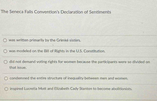 The Seneca Falls Convention's Declaration of Sentiments
was written primarily by the Grimké sisters.
was modeled on the Bill of Rights in the U.S. Constitution.
did not demand voting rights for women because the participants were so divided on
that issue.
condemned the entire structure of inequality between men and women.
inspired Lucretia Mott and Elizabeth Cady Stanton to become abolitionists.