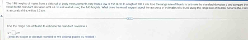 The 140 heights of males from a data set of body measurements vary from a low of 151 0 cm to a high of 190 7 cm. Use the range rule of thumb to estimate the standard deviation s and compare the 
result to the standard deviation of 9 24 cm calculated using the 140 heights. What does the result suggest about the accuracy of estimates of s found using the range rule of thumb? Assume the estin 
is accurate if it is within 1.3 cm
Use the range rule of thumb to estimate the standard deviation s
s=□ cm
(Type an integer or decimal rounded to two decimal places as needed )