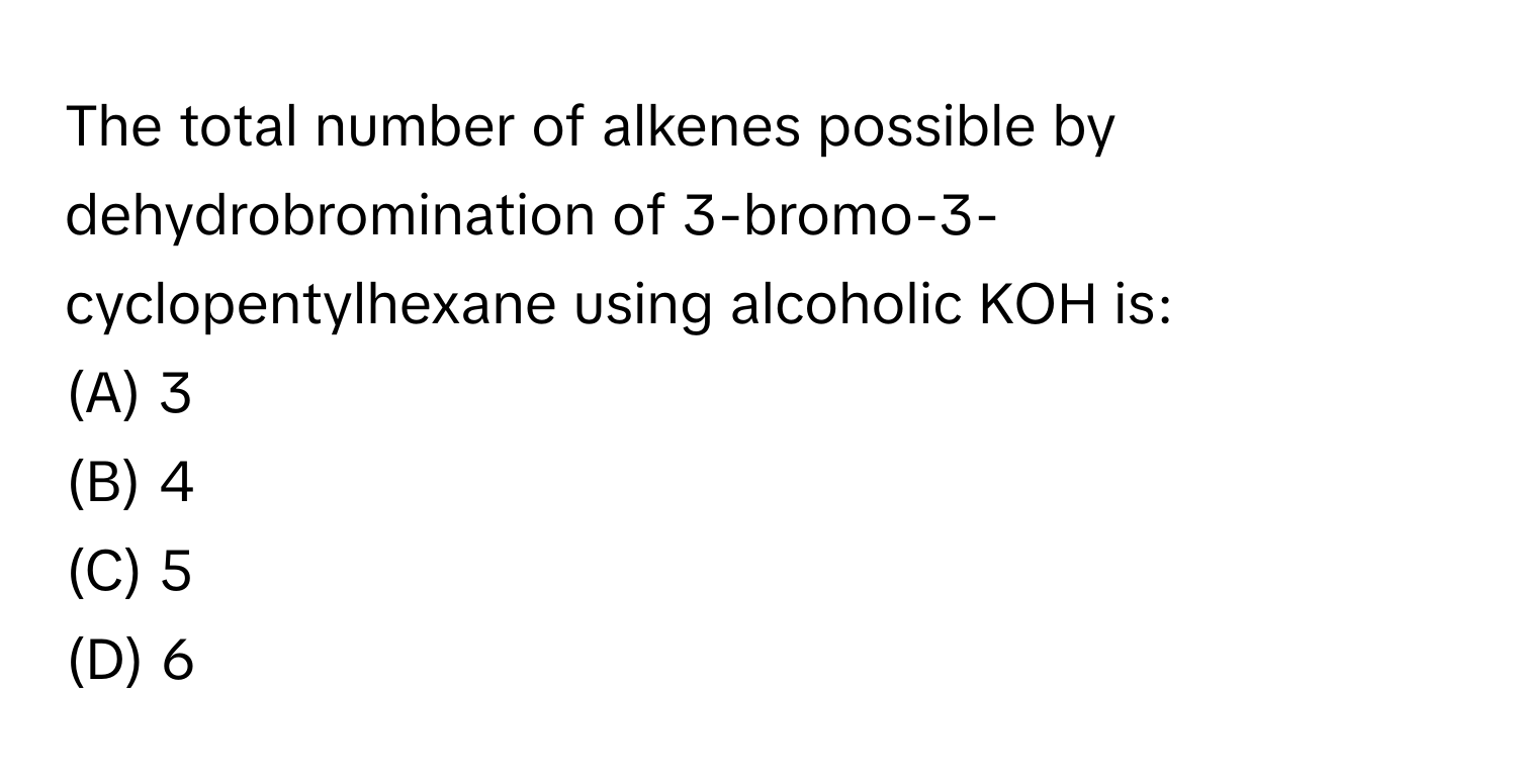 The total number of alkenes possible by dehydrobromination of 3-bromo-3-cyclopentylhexane using alcoholic KOH is:

(A) 3
(B) 4
(C) 5
(D) 6