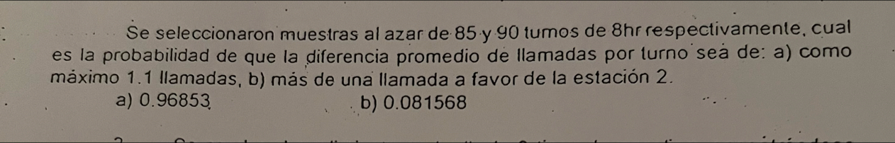 Se seleccionaron muestras al azar de 85 y 90 tumos de 8hr respectivamente, cual
es la probabilidad de que la diferencia promedio de llamadas por turno´seà de: a) como
máximo 1.1 llamadas, b) más de una llamada a favor de la estación 2.
a) 0.96853 b) 0.081568