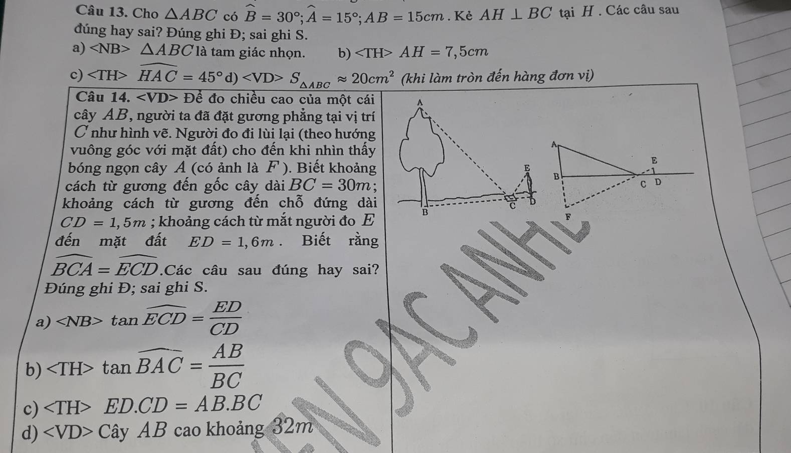 Cho △ ABC có widehat B=30°; widehat A=15°; AB=15cm. Kẻ AH⊥ BC tại H. Các câu sau
đúng hay sai? Đúng ghi Đ; sai ghi S.
a) ∠ NB>△ ABC là tam giác nhọn. b) AH=7,5cm
c) widehat HAC=45°d) S_△ ABCapprox 20cm^2 (khi làm tròn đến hàng đơn vị)
Câu 14. ∠ VD>D đo chiều cao của một cái
cây AB, người ta đã đặt gương phẳng tại vị trí
C như hình vẽ. Người đo đi lùi lại (theo hướng
vuông góc với mặt đất) cho đến khi nhìn thấy
bóng ngọn cây A (có ảnh là F ). Biết khoảng
cách từ gương đến gốc cây dài BC=30m :
khoảng cách từ gương đến chỗ đứng dài
CD=1,5m; khoảng cách từ mắt người đo E
đến mặt đất ED=1,6m Biết rằng
widehat BCA=widehat ECD.Các câu sau đúng hay sai?
Đúng ghi Đ; sai ghi S.
a) tan overline ECD= ED/CD 
b) tan widehat BAC= AB/BC 
c) ∠ TH>ED. CD=AB.BC
d) ∠ VD>Chat ayAB cao khoảng 32m