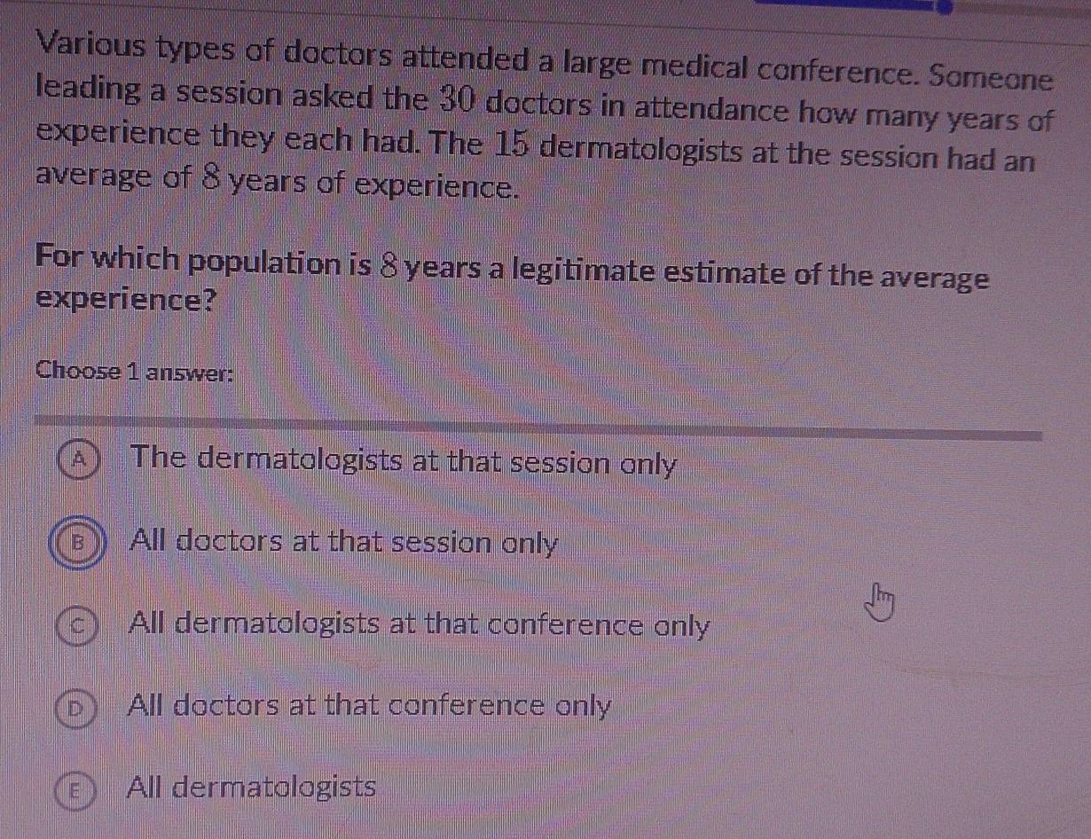 Various types of doctors attended a large medical conference. Someone
leading a session asked the 30 doctors in attendance how many years of
experience they each had. The 15 dermatologists at the session had an
average of 8 years of experience.
For which population is 8 years a legitimate estimate of the average
experience?
Choose 1 answer:
The dermatologists at that session only
All doctors at that session only
All dermatologists at that conference only
All doctors at that conference only
All dermatologists