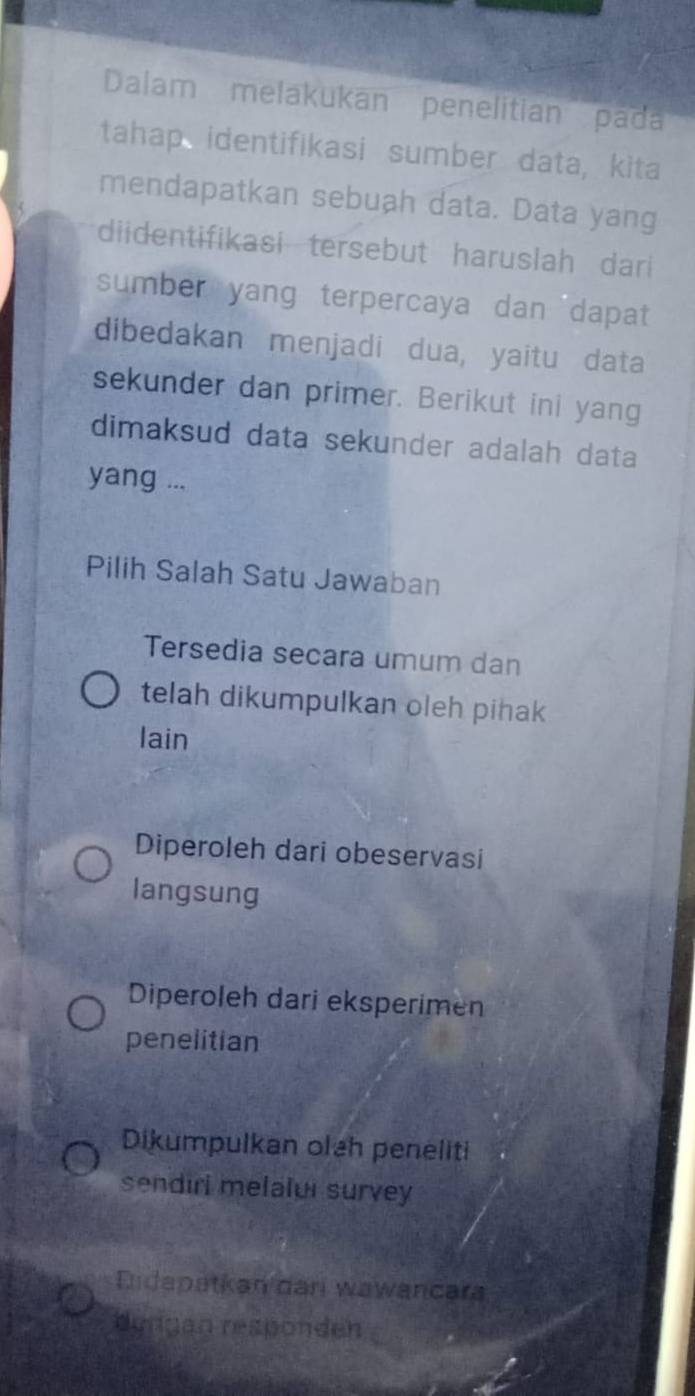 Dalam melakukan penelitian pada
tahap identifikasi sumber data, kita
mendapatkan sebuah data. Data yang
diidentifikasi tersebut haruslah dari
sumber yang terpercaya dan dapat
dibedakan menjadi dua, yaitu data
sekunder dan primer. Berikut ini yang
dimaksud data sekunder adalah data
yang ...
Pilih Salah Satu Jawaban
Tersedia secara umum dan
telah dikumpulkan oleh pihak
lain
Diperoleh dari obeservasi
langsung
Diperoleh dari eksperimen
penelitian
Dikumpulkan olah peneliti
sendirl melalui survey
Eidapatkan dari wawancara
dengan responden