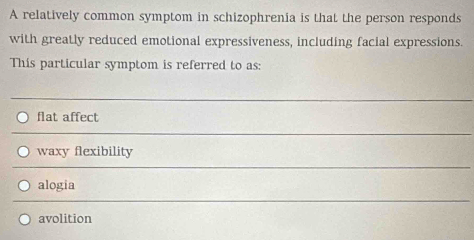 A relatively common symptom in schizophrenia is that the person responds
with greatly reduced emotional expressiveness, including facial expressions.
This particular symptom is referred to as:
flat affect
waxy flexibility
alogia
avolition