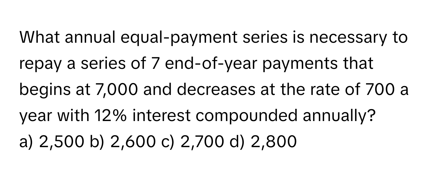 What annual equal-payment series is necessary to repay a series of 7 end-of-year payments that begins at 7,000 and decreases at the rate of 700 a year with 12% interest compounded annually? 
a) 2,500 b) 2,600 c) 2,700 d) 2,800