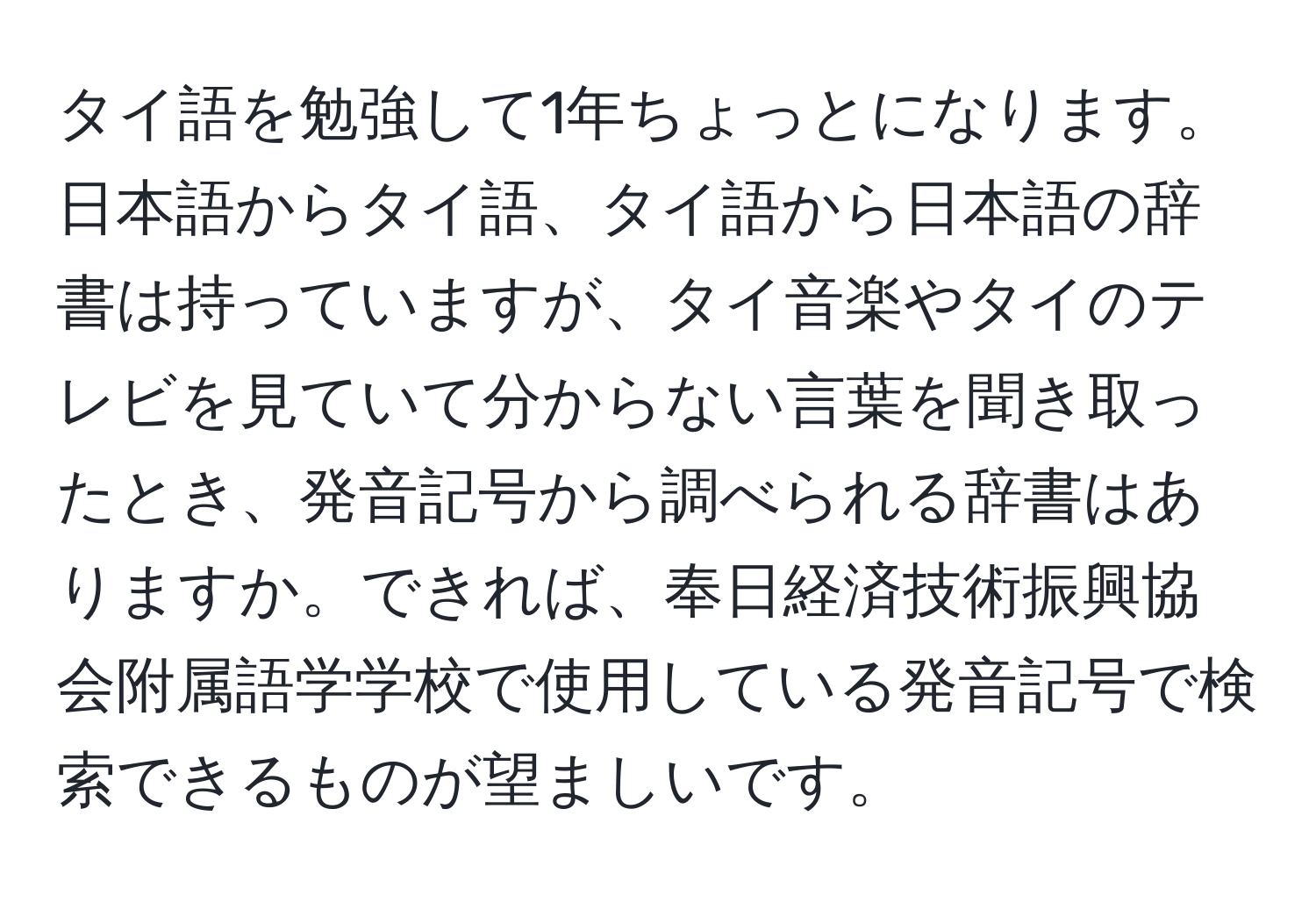 タイ語を勉強して1年ちょっとになります。日本語からタイ語、タイ語から日本語の辞書は持っていますが、タイ音楽やタイのテレビを見ていて分からない言葉を聞き取ったとき、発音記号から調べられる辞書はありますか。できれば、奉日経済技術振興協会附属語学学校で使用している発音記号で検索できるものが望ましいです。