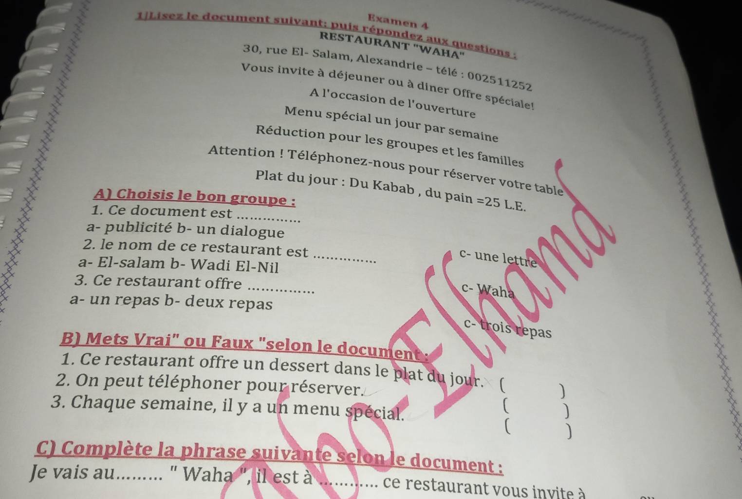 Examen 4
1Lísez le document suivant: puis répondez aux questions :
RESTÃURANT ''WAHA''
30, rue El- Salam, Alexandrie - télé : 002511252
Vous invite à déjeuner ou à diner Offre spéciale!
A l'occasion de l'ouverture
Menu spécial un jour par semaine
Réduction pour les groupes et les familles
Attention ! Téléphonez-nous pour réserver votre table
Plat du jour : Du Kabab , du pain = 25L F.
A) Choisis le bon groupe :
1. Ce document est_
a- publicité b- un dialogue
_
2. le nom de ce restaurant est
c- une lettre
a- El-salam b- Wadi El-Nil
_
3. Ce restaurant offre
c- Waha
a- un repas b- deux repas
c- trois repas
B) Mets Vrai" ou Faux "selon le document:
1. Ce restaurant offre un dessert dans le plat du jour. (
2. On peut téléphoner pour réserver.
3. Chaque semaine, il y a un menu spécial.
( )
)
C) Complète la phrase suivante selon le document :
Je vais au......... " Waha ", il est à .... ce restaurant vous invite à