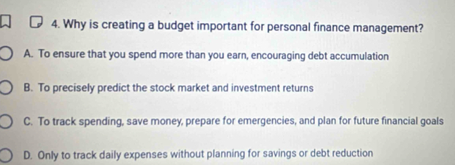 Why is creating a budget important for personal finance management?
A. To ensure that you spend more than you earn, encouraging debt accumulation
B. To precisely predict the stock market and investment returns
C. To track spending, save money, prepare for emergencies, and plan for future financial goals
D. Only to track daily expenses without planning for savings or debt reduction