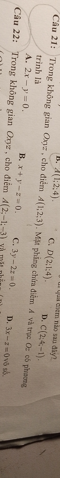 qua điểm nào sau đây?
B. A(1;2;4). C. D(2;1;4).
D. C(2;4;-1). 
Câu 21: Trong không gian Oxyz , cho điểm A(1;2;3). Mặt phẳng chứa điểm A và trục Oz có phương
trình là
A. 2x-y=0.
B. x+y-z=0. C. 3y-2z=0. D. 3x-z=0vhat oshat o. 
Câu 22: Trong không gian Oxyz , cho điểm A(2;-1;-3) và mặt nhắt