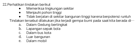 Perhatikan tindakan berikut
Memeriksa lingkungan sekitar
Menjauhi pohon tinggi
Tidak berjalan di sekitar bangunan tinggi karena berpotensi runtuh
Tindakan tersebut dilakukan jika terjadi gempa bumi pada saat kita berada di…
a. Dalam Gedung bertingkat
b. Lapangan sepak bola
c. Dalam bus kota
d. Luar bangunan
e. Dalam mobil