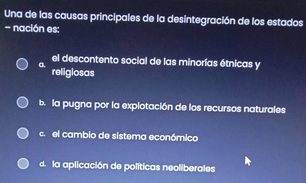 Una de las causas principales de la desintegración de los estados
- nación es:
el descontento social de las minorías étnicas y
a.
religiosas
b. la pugna por la explotación de los recursos naturales
c. el cambio de sistema económico
d. la aplicación de políticas neoliberales