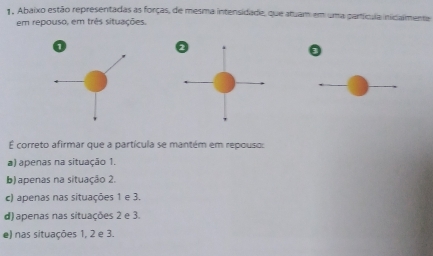 Abaixo estão representadas as forças, de mesma intensidade, que atuam em uma partícula inicalmente
em repouso, em três situações.
É correto afirmar que a partícula se mantém em repouso:
a) apenas na situação 1.
b) apenas na situação 2.
c) apenas nas situações 1 e 3.
d) apenas nas situações 2 e 3.
e) nas situações 1, 2 e 3.