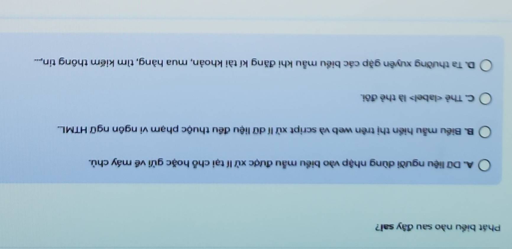 Phát biểu nào sau đây sai?
A. Dữ liệu người dùng nhập vào biểu mẫu được xử lí tại chỗ hoặc gửi về máy chủ.
B. Biểu mẫu hiển thị trên web và script xử lí dữ liệu đều thuộc phạm vi ngôn ngữ HTML.
C. Thẻ label> là thẻ đôi.
D. Ta thường xuyên gặp các biểu mẫu khi đăng kí tài khoản, mua hàng, tìm kiếm thông tin,...