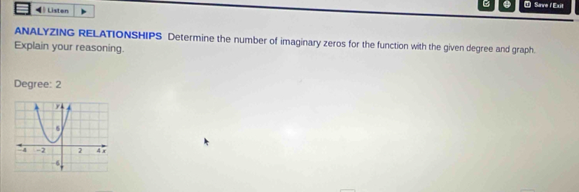 ① Save / Exit 
◀》 Listen 
ANALYZING RELATIONSHIPS Determine the number of imaginary zeros for the function with the given degree and graph. 
Explain your reasoning. 
Degree: 2