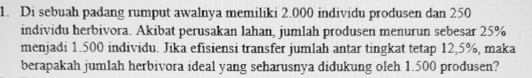 Di sebuah padang rumput awalnya memiliki 2.000 individu produsen dan 250
individu herbivora. Akibat perusakan lahan, jumlah produsen menurun sebesar 25%
menjadi 1.500 individu. Jika efisiensi transfer jumlah antar tingkat tetap 12,5%, maka 
berapakah jumlah herbivora ideal yang seharusnya didukung oleh 1.500 produsen?