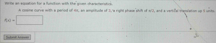 Write an equation for a function with the given characteristics. 
A cosine curve with a period of 4π, an amplitude of 3, a right phase shift of π/2, and a vertical translation up 5 units.
f(x)=□
Submit Answer