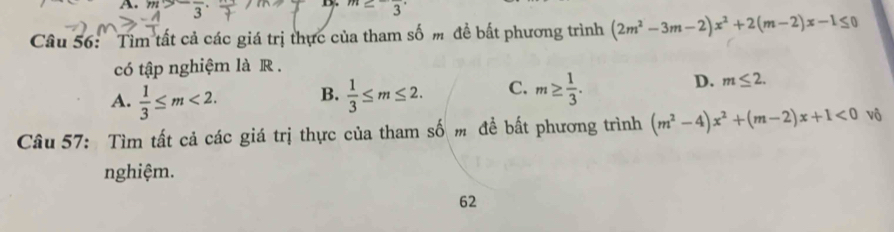 m>2=_  m≥ -frac 3·
D.
Câu 56: Tim tất cả các giá trị thực của tham số m đề bất phương trình (2m^2-3m-2)x^2+2(m-2)x-1≤ 0
có tập nghiệm là R .
D.
A.  1/3 ≤ m<2</tex>. B.  1/3 ≤ m≤ 2. C. m≥  1/3 . m≤ 2. 
Câu 57: Tìm tất cả các giá trị thực của tham số m đề bất phương trình (m^2-4)x^2+(m-2)x+1<0</tex> vô
nghiệm.
62