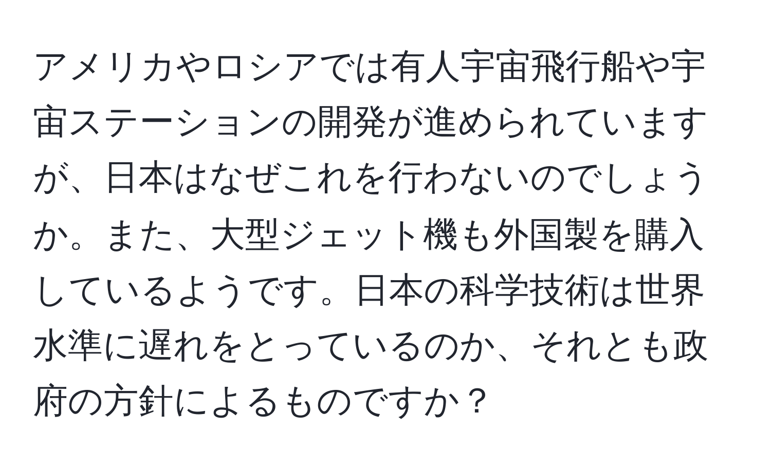 アメリカやロシアでは有人宇宙飛行船や宇宙ステーションの開発が進められていますが、日本はなぜこれを行わないのでしょうか。また、大型ジェット機も外国製を購入しているようです。日本の科学技術は世界水準に遅れをとっているのか、それとも政府の方針によるものですか？