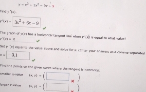 y=x^3+3x^2-9x+9
Find y'(x).
r'(x)=| 3x^2+6x-9
The graph of y(x) has a horizental tangent lne when y'(x) is equal to what value ?
y''(x)=
Set y'(x) equal to the value above and solve for x. (Enter your answers as a comma-separated
x=□ -3,1
Find the points on the given curve where the tangent is horizantal. 
smailer x -value (x,y)=(□ _* )
Barger x -value (x,y)=(□ )