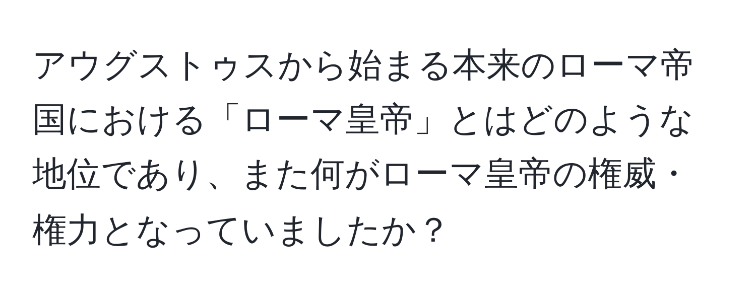 アウグストゥスから始まる本来のローマ帝国における「ローマ皇帝」とはどのような地位であり、また何がローマ皇帝の権威・権力となっていましたか？