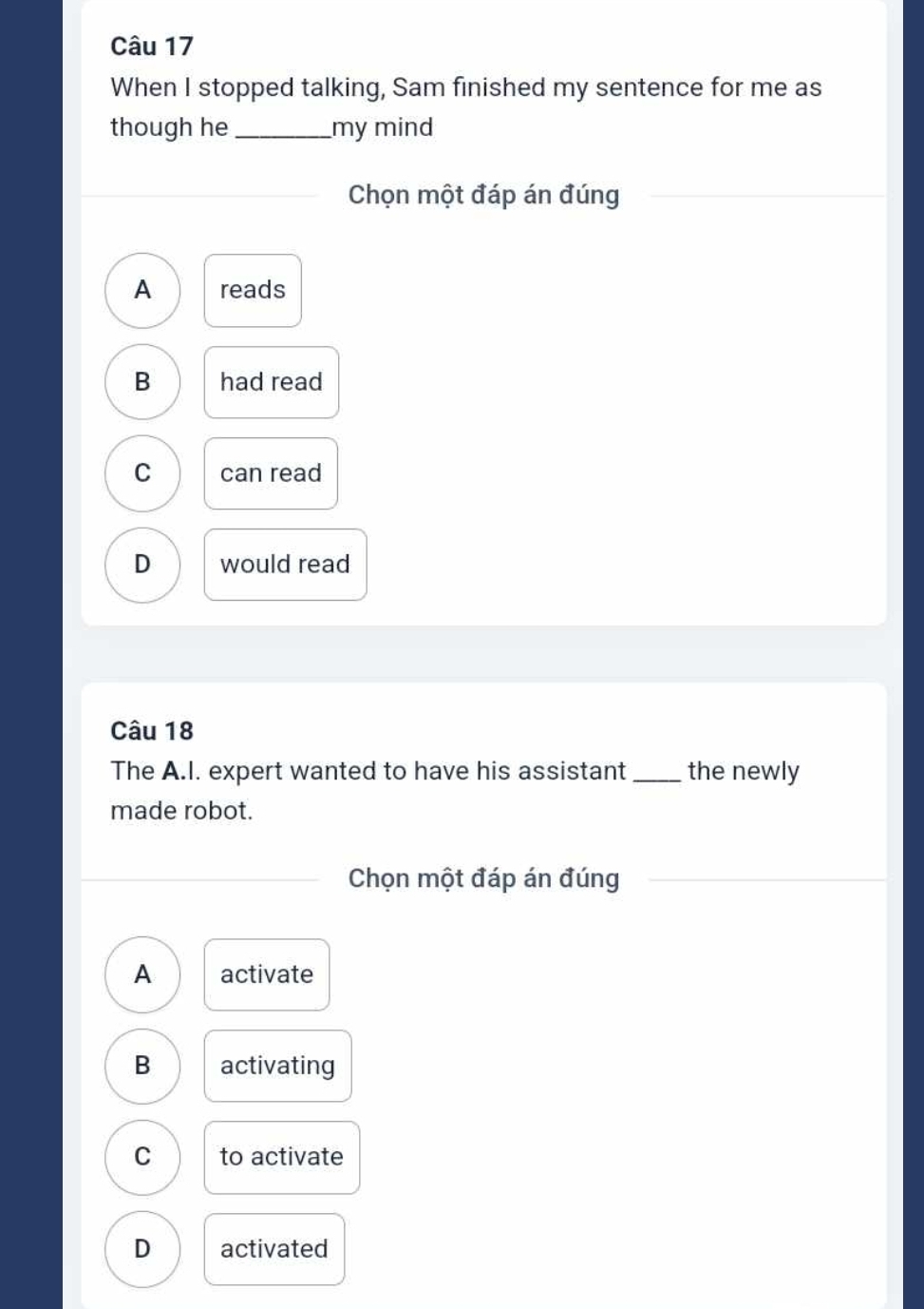 When I stopped talking, Sam finished my sentence for me as
though he _my mind
Chọn một đáp án đúng
A reads
B had read
C can read
D would read
Câu 18
The A.I. expert wanted to have his assistant _the newly
made robot.
Chọn một đáp án đúng
A activate
B activating
C to activate
D activated