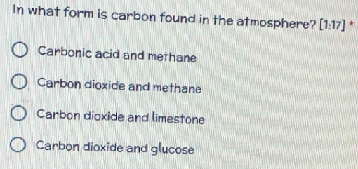 In what form is carbon found in the atmosphere? [1:17] *
Carbonic acid and methane
Carbon dioxide and methane
Carbon dioxide and limestone
Carbon dioxide and glucose