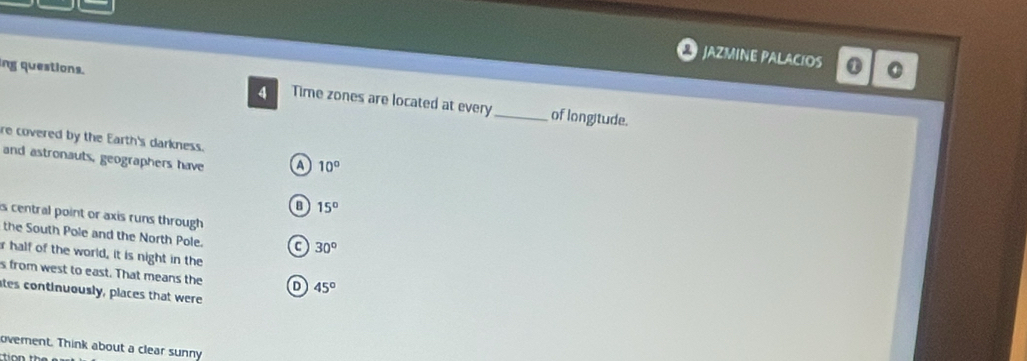 JAZMINE PALACIOS ① 0
ing questions.
4 Time zones are located at every_ of longitude.
re covered by the Earth's darkness.
and astronauts, geographers have a 10°
15°
is central point or axis runs through 
the South Pole and the North Pole. C 30°
r half of the world, it is night in the
s from west to east. That means the D 45°
ates continuously, places that were
ovement. Think about a clear sunny