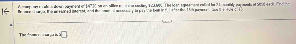 A company made a down payment of $4720 on an office machine costing $23,600. The loan agreement called for 24 monthly payments of $850 each. Find the 
finance charge, the unearned interest, and the amount necessary to pay the loan in full after the 15th payment. Use the Rule of 78. 
The finance charge is $□.