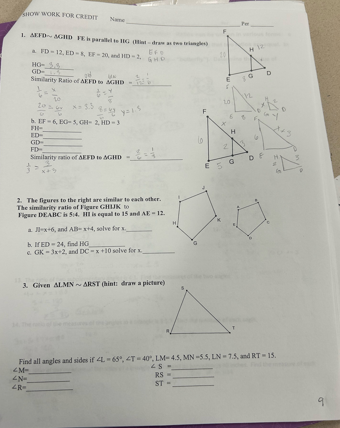 SHOW WORK FOR CREDIT Name 
_Per_ 
1. △ EFD ~ ΔGHD FE is parallel to HG (Hint - draw as two triangles) 
a. FD=12, ED=8, EF=20 , and HD=2, 
_
HG=
_
GD=
Similarity Ratio of ∆EFD to △ GHD= _ 
b. EF=6, EG=5, GH=2, HD=3
_
FH=
_
ED=
_
GD=
FD=
Similarity ratio of ΔEFD to GHD ) _ 
2. The figures to the right are similar to each other. 
The similarity ratio of Figure GHIJK to 
Figure DEABC is 5:4. HI is equal to 15 and AE=12. 
a. JI=x+6 , and AB=x+4 , solve for x._ 
b. If ED=24 , find HG _ 
c. GK=3x+2 and DC=x+10 solve for x._ 
3. Given △ LMNsim △ RST (hint: draw a picture) 
Find all angles and sides if ∠ L=65°, ∠ T=40°, LM=4.5, MN=5.5, LN=7.5 , and RT=15.
∠ S= _ 
_ ∠ M=
_ RS=
_ ∠ N=
_ ST=
_ ∠ R=