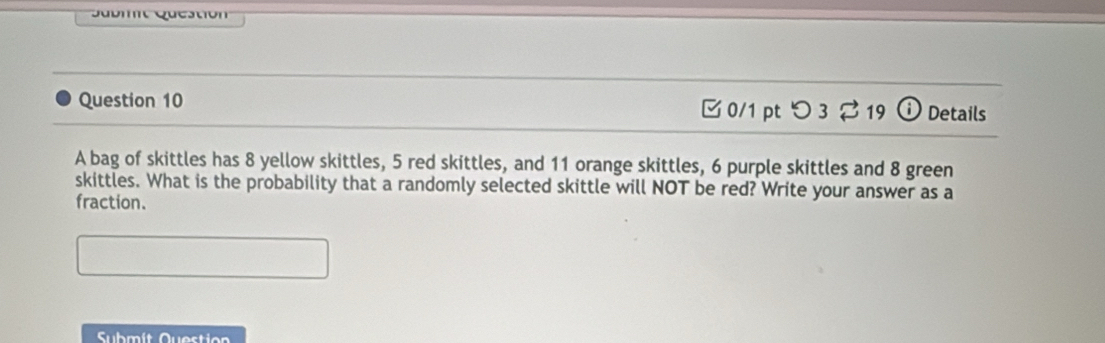 Sbit Questión 
Question 10 0/1 pt つ 3 ⇄ 19 Details 
A bag of skittles has 8 yellow skittles, 5 red skittles, and 11 orange skittles, 6 purple skittles and 8 green 
skittles. What is the probability that a randomly selected skittle will NOT be red? Write your answer as a 
fraction. 
Submít Questio