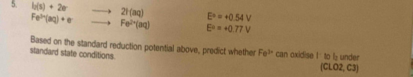 l_2(s)+2e^. to 2l(aq) E^o=+0.54V
Fe^(3+)(aq)+e^- to Fe^(2+)(aq)
E^0=+0.77V
Based on the standard reduction potential above, predict whether Fe^(3+) can oxidise I to l under 
standard state conditions. 
(CLO2, C3)