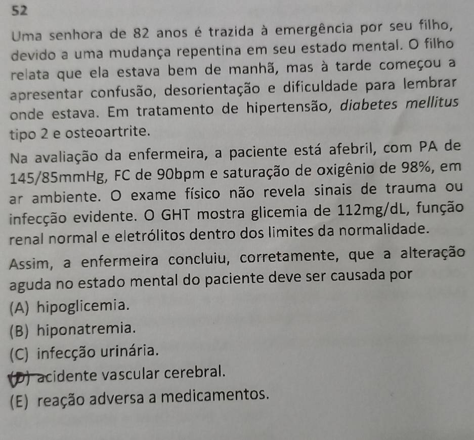 Uma senhora de 82 anos é trazida à emergência por seu filho,
devido a uma mudança repentina em seu estado mental. O filho
relata que ela estava bem de manhã, mas à tarde começou a
apresentar confusão, desorientação e dificuldade para lembrar
onde estava. Em tratamento de hipertensão, diabetes mellitus
tipo 2 e osteoartrite.
Na avaliação da enfermeira, a paciente está afebril, com PA de
145/85mmHg, FC de 90bpm e saturação de oxigênio de 98%, em
ar ambiente. O exame físico não revela sinais de trauma ou
infecção evidente. O GHT mostra glicemia de 112mg/dL, função
renal normal e eletrólitos dentro dos limites da normalidade.
Assim, a enfermeira concluiu, corretamente, que a alteração
aguda no estado mental do paciente deve ser causada por
(A) hipoglicemia.
(B) hiponatremia.
(C) infecção urinária.
(D) acidente vascular cerebral.
(E) reação adversa a medicamentos.