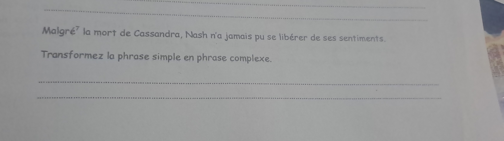 Malgré² la mort de Cassandra, Nash n'a jamais pu se libérer de ses sentiments. 
Transformez la phrase simple en phrase complexe. 
_ 
_