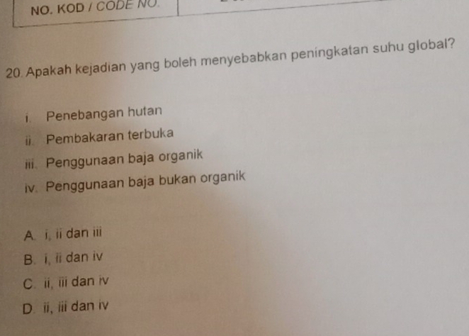 NO. KOD / CODE NO
20. Apakah kejadian yang boleh menyebabkan peningkatan suhu global?
i. Penebangan hutan
i Pembakaran terbuka
iii. Penggunaan baja organik
iv. Penggunaan baja bukan organik
A. i ii dan iii
B. i, ii dan iv
C. ii, iii dan iv
D. ii, ⅲ dan iv