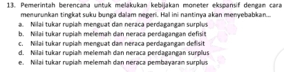 Pemerintah berencana untuk melakukan kebijakan moneter ekspansif dengan cara 
menurunkan tingkat suku bunga dalam negeri. Hal ini nantinya akan menyebabkan... 
a. Nilai tukar rupiah menguat dan neraca perdagangan surplus 
b. Nilai tukar rupiah melemah dan neraca perdagangan defisit 
c. Nilai tukar rupiah menguat dan neraca perdagangan defisit 
d. Nilai tukar rupiah melemah dan neraca perdagangan surplus 
e. Nilai tukar rupiah melemah dan neraca pembayaran surplus