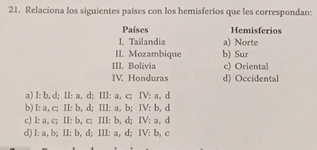 Relaciona los siguientes países con los hemisferios que les correspondan:
Países Hemisferios
I. Tailandia a) Norte
II. Mozambique b) Sur
III. Bolivia c) Oriental
IV. Honduras d) Occidental
a) I: b, d; II: a, d; III: a, c; IV: a, d
b) I: a, c; II: b, d; III: a, b; IV: b, d
c) I: a, c; II: b, c; III: b, d; IV: a, d
d) I: a, b; II: b, d; III: a, d; IV: b, c