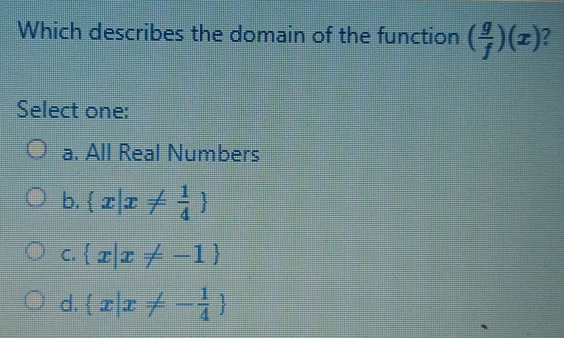 Which describes the domain of the function ( g/f )(x) /
Select one:
a. All Real Numbers
b.  x|x!=  1/4 
C.  x|x!= -1
d.  x|x!= - 1/4 