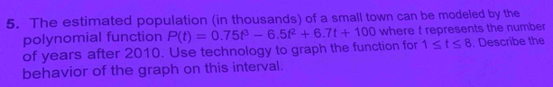 The estimated population (in thousands) of a small town can be modeled by the 
polynomial function
1≤ t≤ 8
of years after 2010. Use technology to graph the function for P(t)=0.75t^3-6.5t^2+6.7t+100 where t represents the number . Describe the 
behavior of the graph on this interval.