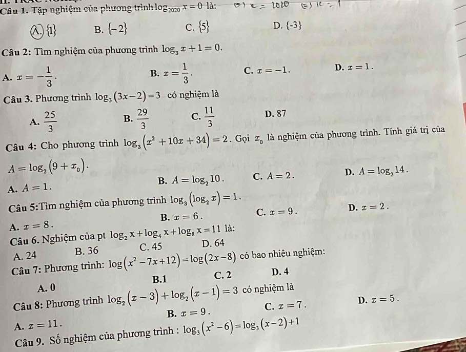 Tập nghiệm của phương trình log _2020x=0 là:
A.  1 B.  -2 C.  5 D.  -3
Câu 2: Tìm nghiệm của phương trình log _3x+1=0.
A. x=- 1/3 . B. x= 1/3 . C. x=-1. D. x=1.
Câu 3. Phương trình log _3(3x-2)=3 có nghiệm là
A.  25/3   29/3  C.  11/3  D. 87
B.
Câu 4: Cho phương trình log _3(x^2+10x+34)=2. Gọi x_0 là nghiệm của phương trình. Tính giá trị của
A=log _2(9+x_0).
A. A=1. B. A=log _210. C. A=2. D. A=log _214.
Câu 5:Tìm nghiệm của phương trình log _3(log _2x)=1.
A. x=8. B. x=6. C. x=9. D. x=2.
Câu 6. Nghiệm của pt log _2x+log _4x+log _8x=11 là:
A. 24 B. 36 C. 45 D. 64
* Câu 7: Phương trình: log (x^2-7x+12)=log (2x-8) có bao nhiêu nghiệm:
A. 0 B.1 C. 2 D. 4
* Câu 8: Phương trình log _2(x-3)+log _2(x-1)=3 có nghiệm là
B. x=9. C. x=7. D. x=5.
A. x=11.
Câu 9. Số nghiệm của phương trình : log _3(x^2-6)=log _3(x-2)+1