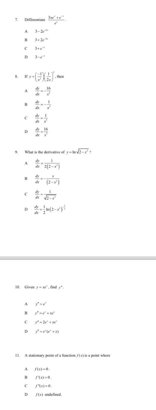 Differentiate  (3xe^x+e^(-x))/e^x .
A 3-2e^(-2x)
B 3+2e^(-2x)
C 3+e^(-x)
D 3-e^(-x)
8. If y=( (-1)/x^2 )( 1/2x )^2 , then
A  dy/dx =- 16/x^5 
B  dy/dx =- 1/x^5 
C  dy/dx = 1/x^5 
D  dy/dx = 16/x^5 
9. What is the derivative of y=ln sqrt(2-x^2)
A  dy/dx = 1/2(2-x^2) 
B  dy/dx =- x/(2-x^2) 
C  dy/dx = 1/sqrt(2-x^2) 
D  dy/dx = 1/2 ln (2-x^2)^- 1/2 
10. Giver y=xe^x , find y^(·).
A y''=e^x
B y''=e^x+xe^x
C y''=2e^x+xe^x
D y''=e^x(e^x+x)
11. A stationary point of a function f(x) is a point where
A f(x)=0.
B f'(x)=0.
C f''(x)=0.
D f(x) undefined.