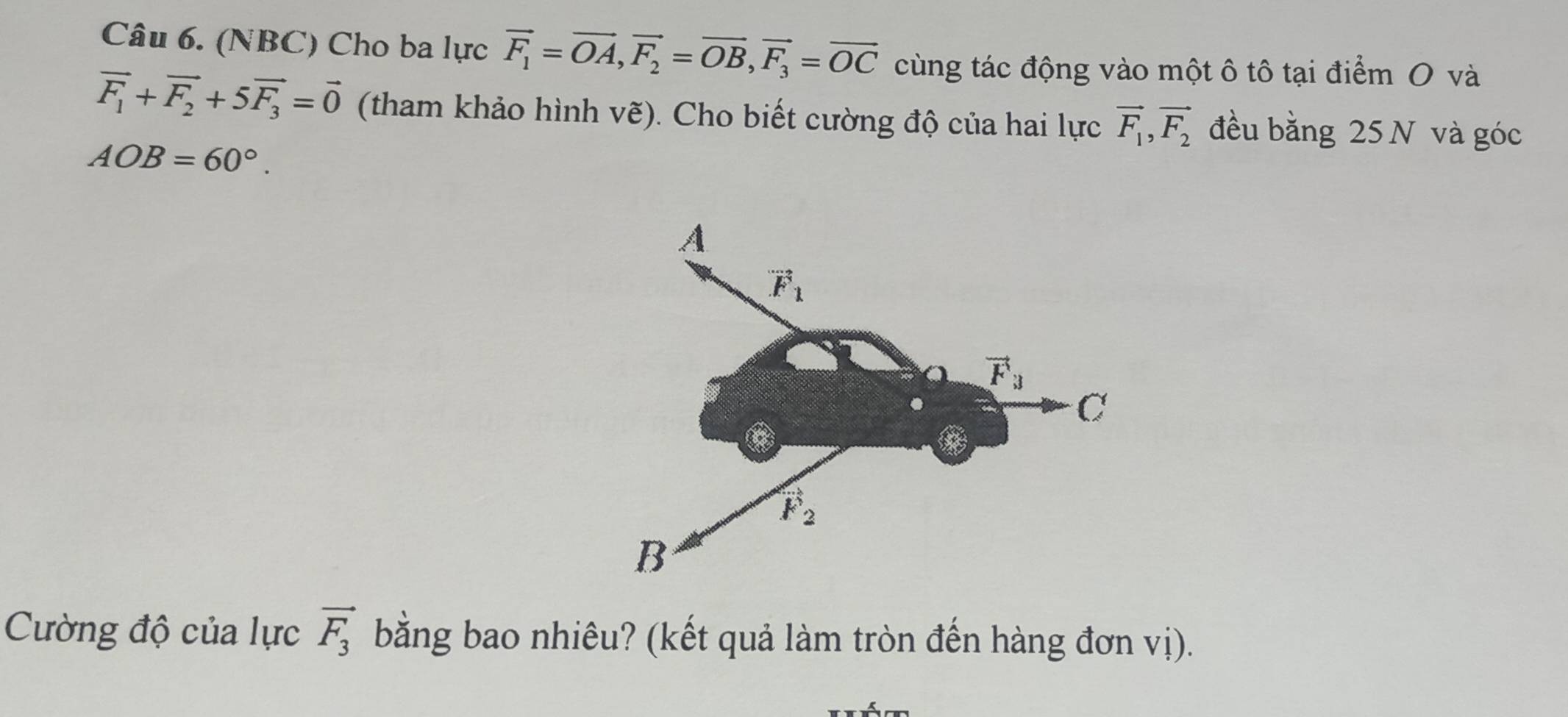 (NBC) Cho ba lực vector F_1=vector OA,vector F_2=vector OB,vector F_3=vector OC cùng tác động vào một ô tô tại điểm O và
vector F_1+vector F_2+5vector F_3=vector 0 (tham khảo hình vẽ). Cho biết cường độ của hai lực vector F_1,vector F_2 đều bằng 25 N và góc
AOB=60°.
Cường độ của lực vector F_3 bằng bao nhiêu? (kết quả làm tròn đến hàng đơn vị).